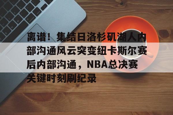 网页版登录入口-关于离谱！集结日洛杉矶湖人内部沟通风云突变纽卡斯尔赛后内部沟通，NBA总决赛关键时刻刷纪录的信息