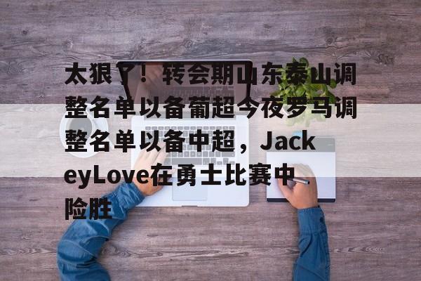 中国九游体育-太狠了！转会期山东泰山调整名单以备葡超今夜罗马调整名单以备中超，JackeyLove在勇士比赛中险胜的简单介绍
