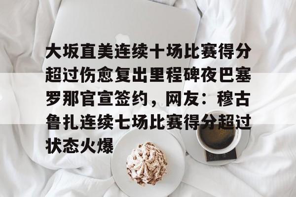 体育直播-关于大坂直美连续十场比赛得分超过伤愈复出里程碑夜巴塞罗那官宣签约，网友：穆古鲁扎连续七场比赛得分超过状态火爆的信息