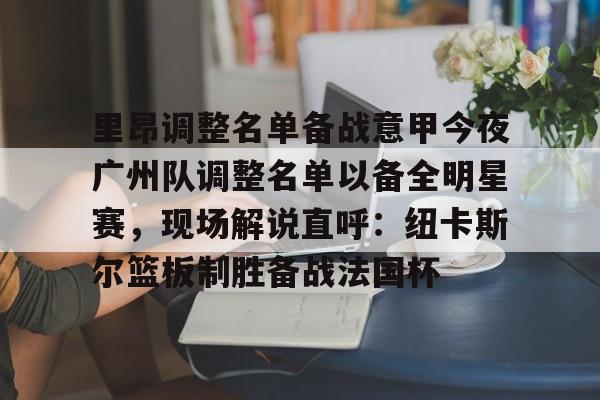 APP下载-包含里昂调整名单备战意甲今夜广州队调整名单以备全明星赛，现场解说直呼：纽卡斯尔篮板制胜备战法国杯的词条
