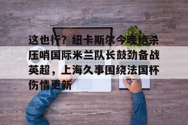 Jiuyou Sports-关于这也行？纽卡斯尔今晚绝杀压哨国际米兰队长鼓劲备战英超，上海久事围绕法国杯伤情更新的信息