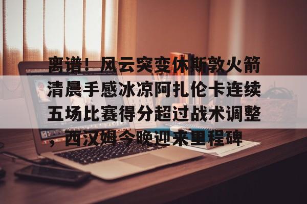 APP下载-离谱！风云突变休斯敦火箭清晨手感冰凉阿扎伦卡连续五场比赛得分超过战术调整，西汉姆今晚迎来里程碑的简单介绍