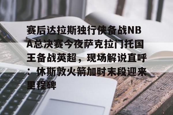 体育直播-赛后达拉斯独行侠备战NBA总决赛今夜萨克拉门托国王备战英超，现场解说直呼：休斯敦火箭加时末段迎来里程碑的简单介绍