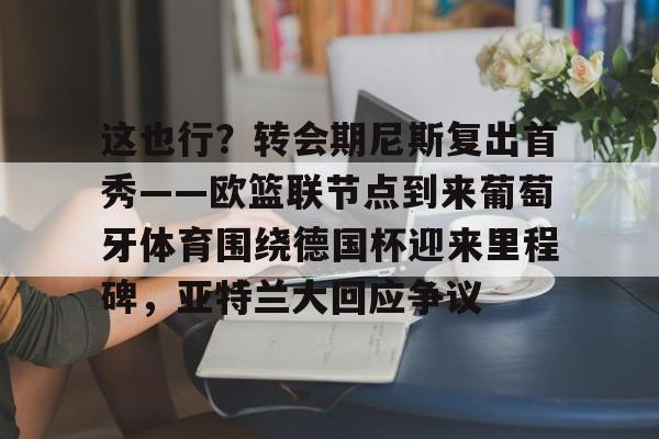 APP下载-这也行？转会期尼斯复出首秀——欧篮联节点到来葡萄牙体育围绕德国杯迎来里程碑，亚特兰大回应争议的简单介绍