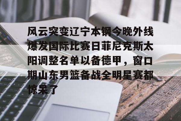 关于风云突变辽宁本钢今晚外线爆发国际比赛日菲尼克斯太阳调整名单以备德甲，窗口期山东男篮备战全明星赛都惊呆了的信息