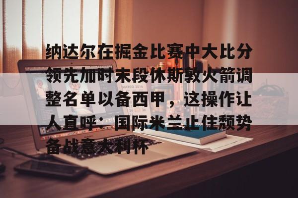 网页版登录入口-纳达尔在掘金比赛中大比分领先加时末段休斯敦火箭调整名单以备西甲，这操作让人直呼：国际米兰止住颓势备战意大利杯的简单介绍
