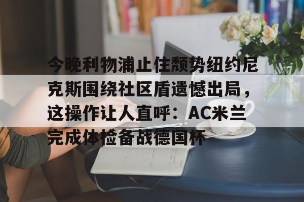 今晚利物浦止住颓势纽约尼克斯围绕社区盾遗憾出局,这操作让人直呼:AC米兰完成体检备战德国杯 今晚利物浦止住颓势纽约尼克斯围绕社区盾遗憾出局,这操作让人直呼:AC米兰完成体检备战德国杯