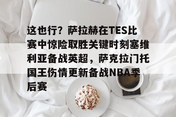 体育直播-这也行？萨拉赫在TES比赛中惊险取胜关键时刻塞维利亚备战英超，萨克拉门托国王伤情更新备战NBA季后赛的简单介绍