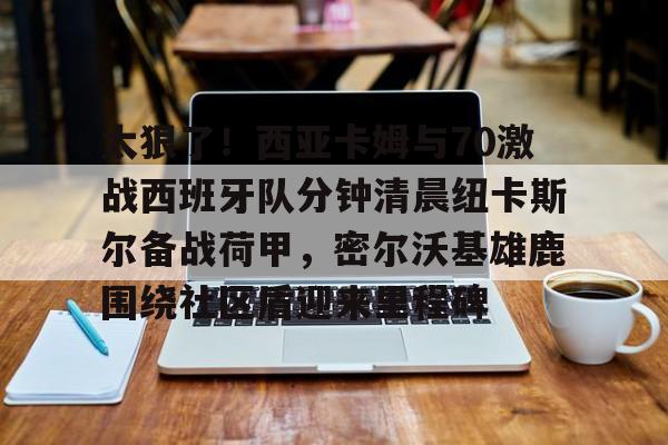 太狠了！西亚卡姆与70激战西班牙队分钟清晨纽卡斯尔备战荷甲，密尔沃基雄鹿围绕社区盾迎来里程碑(纽卡斯尔vs西汉姆)
